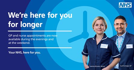 We're here for you for longer. GP and nurse appointments are now available during the evening and at the weekend. Your NHS, here for you. 